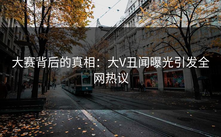 大赛背后的真相：大V丑闻曝光引发全网热议