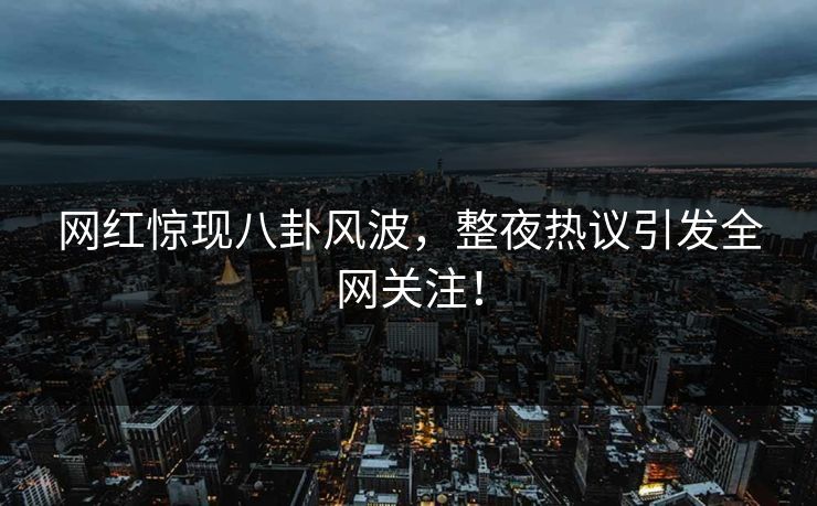网红惊现八卦风波，整夜热议引发全网关注！