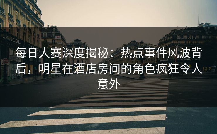每日大赛深度揭秘：热点事件风波背后，明星在酒店房间的角色疯狂令人意外