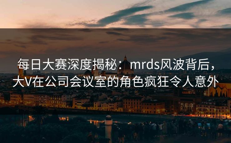 每日大赛深度揭秘：mrds风波背后，大V在公司会议室的角色疯狂令人意外