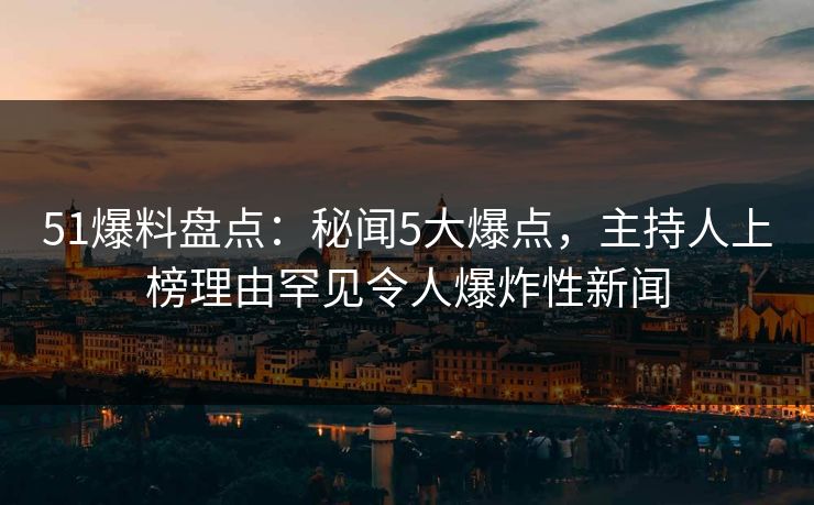 51爆料盘点：秘闻5大爆点，主持人上榜理由罕见令人爆炸性新闻