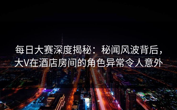 每日大赛深度揭秘：秘闻风波背后，大V在酒店房间的角色异常令人意外