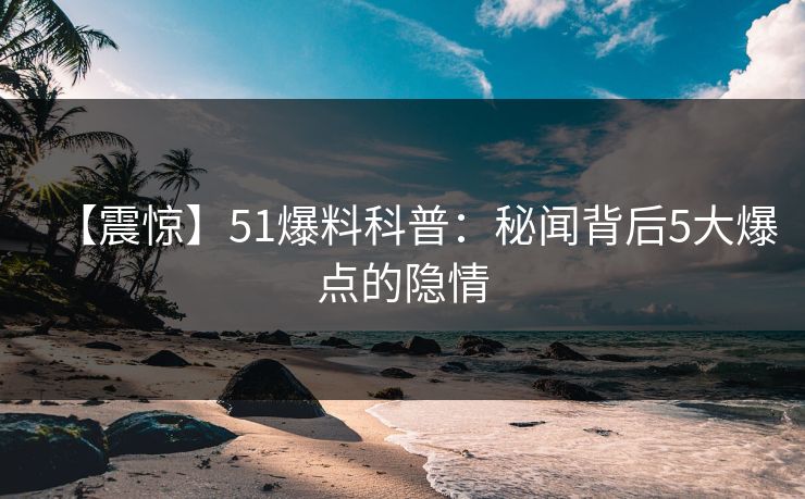 【震惊】51爆料科普：秘闻背后5大爆点的隐情