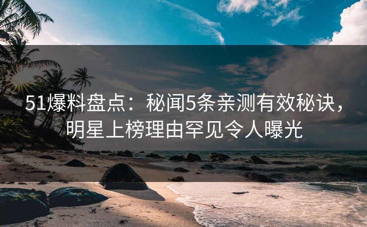 51爆料盘点：秘闻5条亲测有效秘诀，明星上榜理由罕见令人曝光