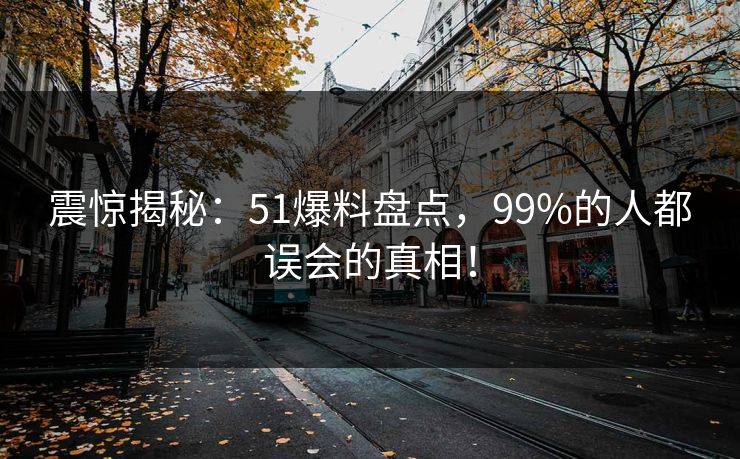 震惊揭秘：51爆料盘点，99%的人都误会的真相！