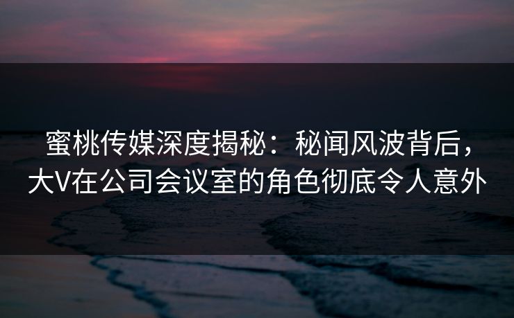 蜜桃传媒深度揭秘：秘闻风波背后，大V在公司会议室的角色彻底令人意外