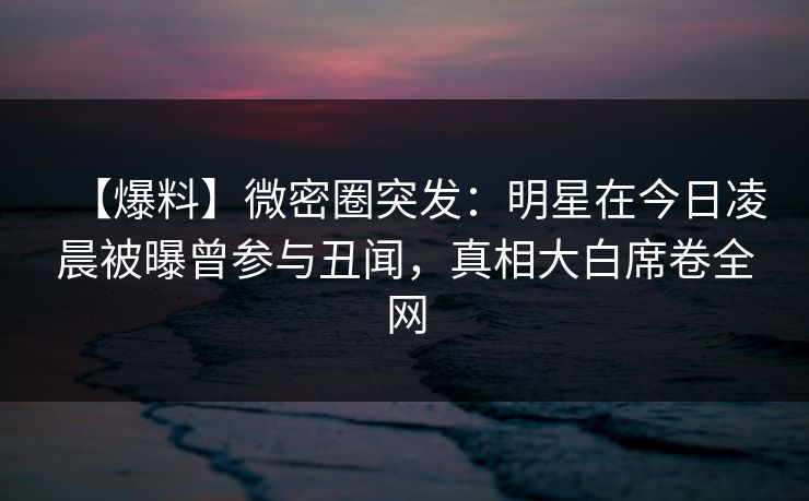 【爆料】微密圈突发:明星在今日凌晨被曝曾参与丑闻,真相大白席卷全网 【爆料】微密圈突发:明星在今日凌晨被曝曾参与丑闻,真相大白席卷全网