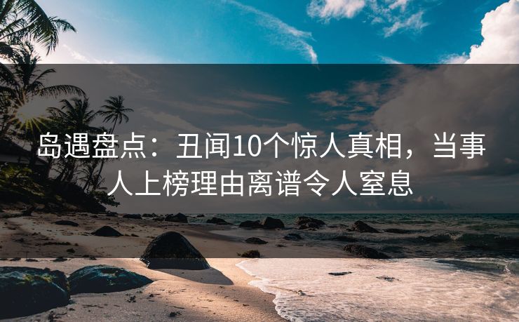 岛遇盘点：丑闻10个惊人真相，当事人上榜理由离谱令人窒息