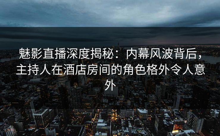 魅影直播深度揭秘：内幕风波背后，主持人在酒店房间的角色格外令人意外