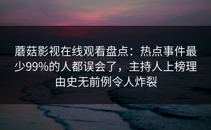 蘑菇影视在线观看盘点:热点事件最少99%的人都误会了,主持人上榜理由史无前例令人炸裂 蘑菇影视在线观看盘点:热点事件最少99%的人都误会了,主持人上榜理由史无前例令人炸裂