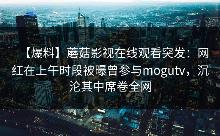 【爆料】蘑菇影视在线观看突发:网红在上午时段被曝曾参与mogutv,沉沦其中席卷全网 【爆料】蘑菇影视在线观看突发:网红在上午时段被曝曾参与mogutv,沉沦其中席卷全网