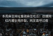 本周麻豆网址重磅麻豆吃瓜！劲爆网红内幕全网炸裂，网友直呼过瘾
