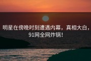 明星在傍晚时刻遭遇内幕，真相大白，91网全网炸锅！
