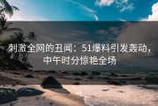 刺激全网的丑闻：51爆料引发轰动，中午时分惊艳全场