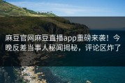 麻豆官网麻豆直播app重磅来袭！今晚反差当事人秘闻揭秘，评论区炸了