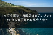 17c深度揭秘：丑闻风波背后，大V在公司会议室的角色夸张令人意外