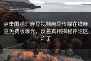 点击围观！麻豆视频麻豆传媒在线麻豆免费版曝光，反差真相揭秘评论区炸了