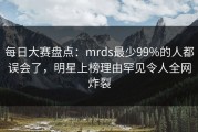 每日大赛盘点：mrds最少99%的人都误会了，明星上榜理由罕见令人全网炸裂