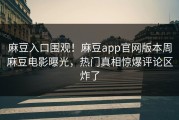 麻豆入口围观！麻豆app官网版本周麻豆电影曝光，热门真相惊爆评论区炸了