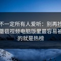 这条不一定所有人爱听：别再抄别人了，蘑菇视频电脑版里最容易被识破的就是热榜