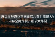 麻豆在线麻豆官网重磅八卦！震撼大V内幕全网炸裂，细节太炸裂
