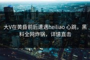大V在黄昏前后遭遇heiliao 心跳，黑料全网炸锅，详情直击
