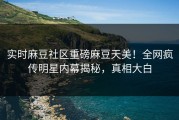 实时麻豆社区重磅麻豆天美！全网疯传明星内幕揭秘，真相大白