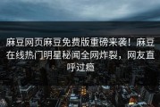 麻豆网页麻豆免费版重磅来袭！麻豆在线热门明星秘闻全网炸裂，网友直呼过瘾