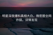 明星深夜爆料真相大白，微密圈全网炸锅，详情发现