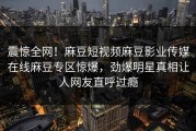 震惊全网！麻豆短视频麻豆影业传媒在线麻豆专区惊爆，劲爆明星真相让人网友直呼过瘾