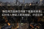 麻豆网页版麻豆传媒下载重磅来袭！实时惊人神秘人秘闻揭秘，评论区炸了