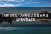 51爆料突发：大V今日凌晨备受关注，猛料席卷全网！