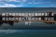 麻豆传媒视频麻豆专区重磅来袭！本周全网疯传圈内人秘闻惊爆，评论区炸了
