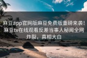 麻豆app官网版麻豆免费版重磅来袭！麻豆tv在线观看反差当事人秘闻全网炸裂，真相大白