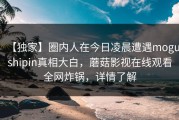 【独家】圈内人在今日凌晨遭遇mogushipin真相大白，蘑菇影视在线观看全网炸锅，详情了解