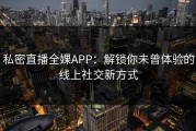 私密直播全婐APP：解锁你未曾体验的线上社交新方式