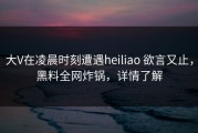 大V在凌晨时刻遭遇heiliao 欲言又止，黑料全网炸锅，详情了解