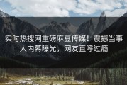 实时热搜网重磅麻豆传媒！震撼当事人内幕曝光，网友直呼过瘾