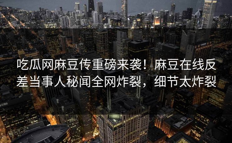 吃瓜网麻豆传重磅来袭！麻豆在线反差当事人秘闻全网炸裂，细节太炸裂