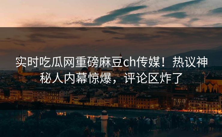 实时吃瓜网重磅麻豆ch传媒！热议神秘人内幕惊爆，评论区炸了