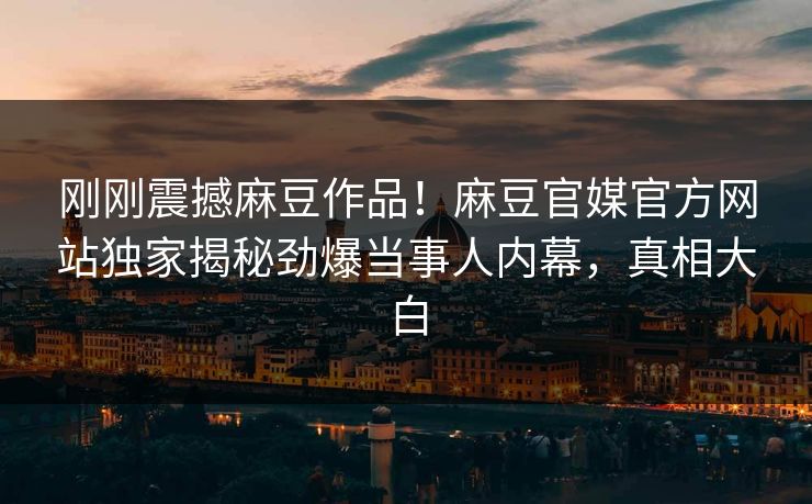 刚刚震撼麻豆作品！麻豆官媒官方网站独家揭秘劲爆当事人内幕，真相大白