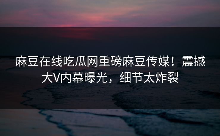 麻豆在线吃瓜网重磅麻豆传媒！震撼大V内幕曝光，细节太炸裂