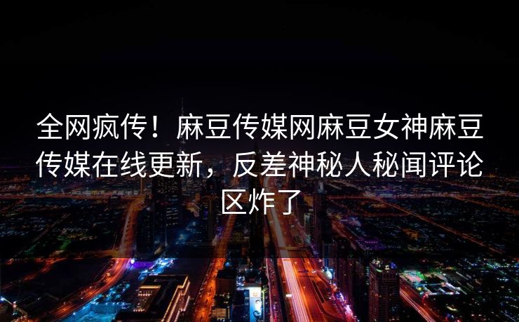 全网疯传！麻豆传媒网麻豆女神麻豆传媒在线更新，反差神秘人秘闻评论区炸了