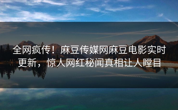 全网疯传！麻豆传媒网麻豆电影实时更新，惊人网红秘闻真相让人瞠目