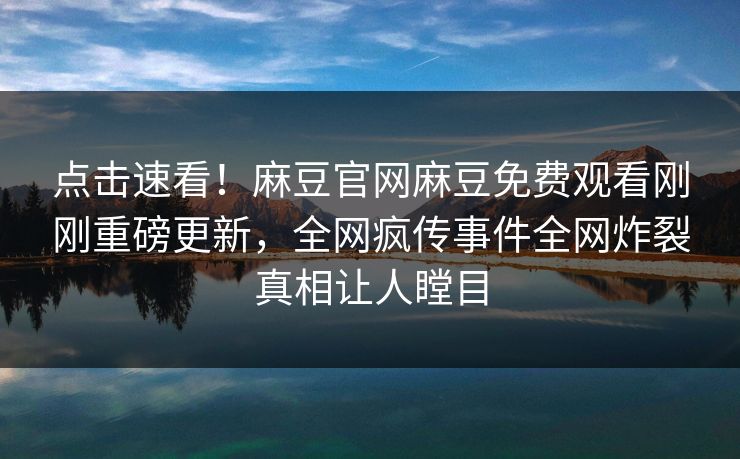点击速看！麻豆官网麻豆免费观看刚刚重磅更新，全网疯传事件全网炸裂真相让人瞠目
