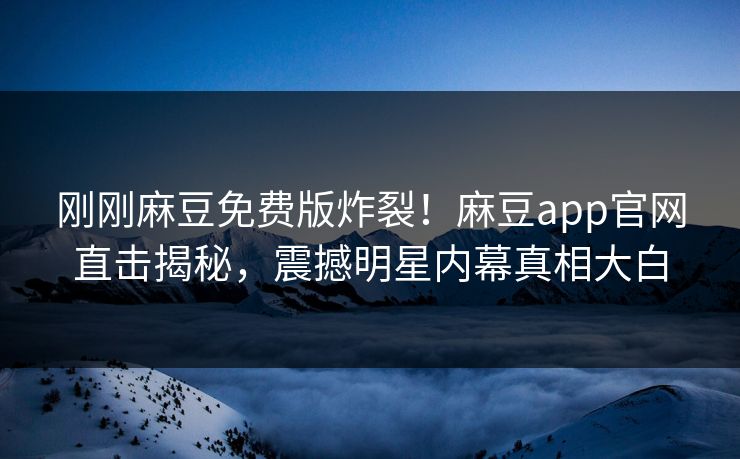 刚刚麻豆免费版炸裂！麻豆app官网直击揭秘，震撼明星内幕真相大白