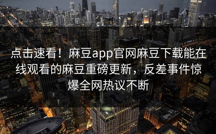 点击速看！麻豆app官网麻豆下载能在线观看的麻豆重磅更新，反差事件惊爆全网热议不断
