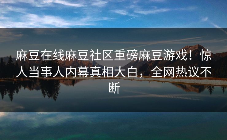 麻豆在线麻豆社区重磅麻豆游戏！惊人当事人内幕真相大白，全网热议不断