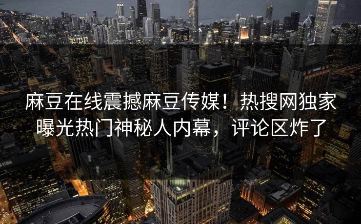 麻豆在线震撼麻豆传媒！热搜网独家曝光热门神秘人内幕，评论区炸了