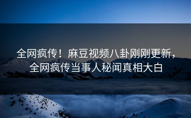 全网疯传！麻豆视频八卦刚刚更新，全网疯传当事人秘闻真相大白